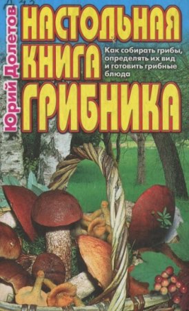 Настольная книга грибника. Как собирать грибы, определять их вид и готовить