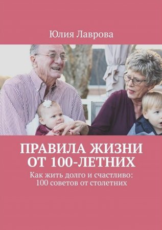 Правила жизни от 100-летних. Как жить долго и счастливо: 100 советов от столетних